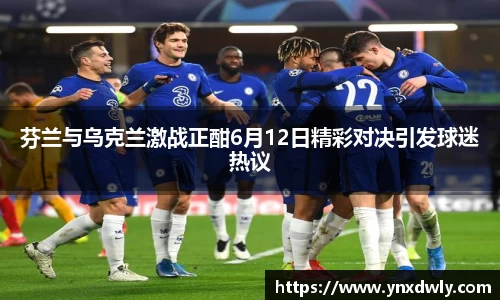 芬兰与乌克兰激战正酣6月12日精彩对决引发球迷热议